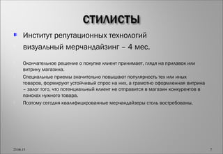 Институт репутационных технологий
 визуальный мерчандайзинг – 4 мес.
 Окончательное решение о покупке клиент принимает, глядя на прилавок или
витрину магазина.
 Специальные приемы значительно повышают популярность тех или иных
товаров, формируют устойчивый спрос на них, а грамотно оформленная витрина
– залог того, что потенциальный клиент не отправится в магазин конкурентов в
поисках нужного товара.
 Поэтому сегодня квалифицированные мерчандайзеры столь востребованы.
23.06.15 7
 