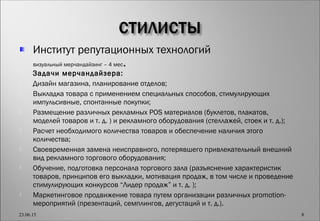 Институт репутационных технологий

визуальный мерчандайзинг – 4 мес.
 Задачи мерчандайзера:
 Дизайн магазина, планирование отделов;
 Выкладка товара с применением специальных способов, стимулирующих
импульсивные, спонтанные покупки;
 Размещение различных рекламных POS материалов (буклетов, плакатов,
моделей товаров и т. д. ) и рекламного оборудования (стеллажей, стоек и т. д.);
 Расчет необходимого количества товаров и обеспечение наличия этого
количества;
 Своевременная замена неисправного, потерявшего привлекательный внешний
вид рекламного торгового оборудования;
 Обучение, подготовка персонала торгового зала (разъяснение характеристик
товаров, принципов его выкладки, мотивация продаж, в том числе и проведение
стимулирующих конкурсов “Лидер продаж” и т. д. );
 Маркетинговое продвижение товара путем организации различных promotion-
мероприятий (презентаций, семплингов, дегустаций и т. д.).
23.06.15 8
 