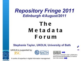 Repository Fringe 2011 Edinburgh 4/August/2011 UKOLN is supported by: This work is licensed under a Attribution-NonCommercial-ShareAlike 2.0 licence (but note caveat) The Metadata Forum Stephanie Taylor, UKOLN, University of Bath 