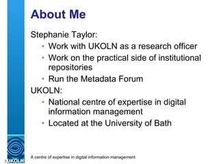 About Me <ul><li>Stephanie Taylor: </li></ul><ul><ul><li>Work with UKOLN as a research officer </li></ul></ul><ul><ul><li>...