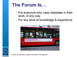 The Forum Is… <ul><ul><li>For everyone who uses metadata in their work, in any way </li></ul></ul><ul><ul><li>For any leve...