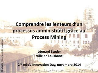 Comprendre les lenteurs d’un processus administratif grâce au Process Mining 
Léonard Studer 
Ville de Lausanne 
2nd eGoV Innovation Day, novembre 2014 
© Musée historique de Lausanne  