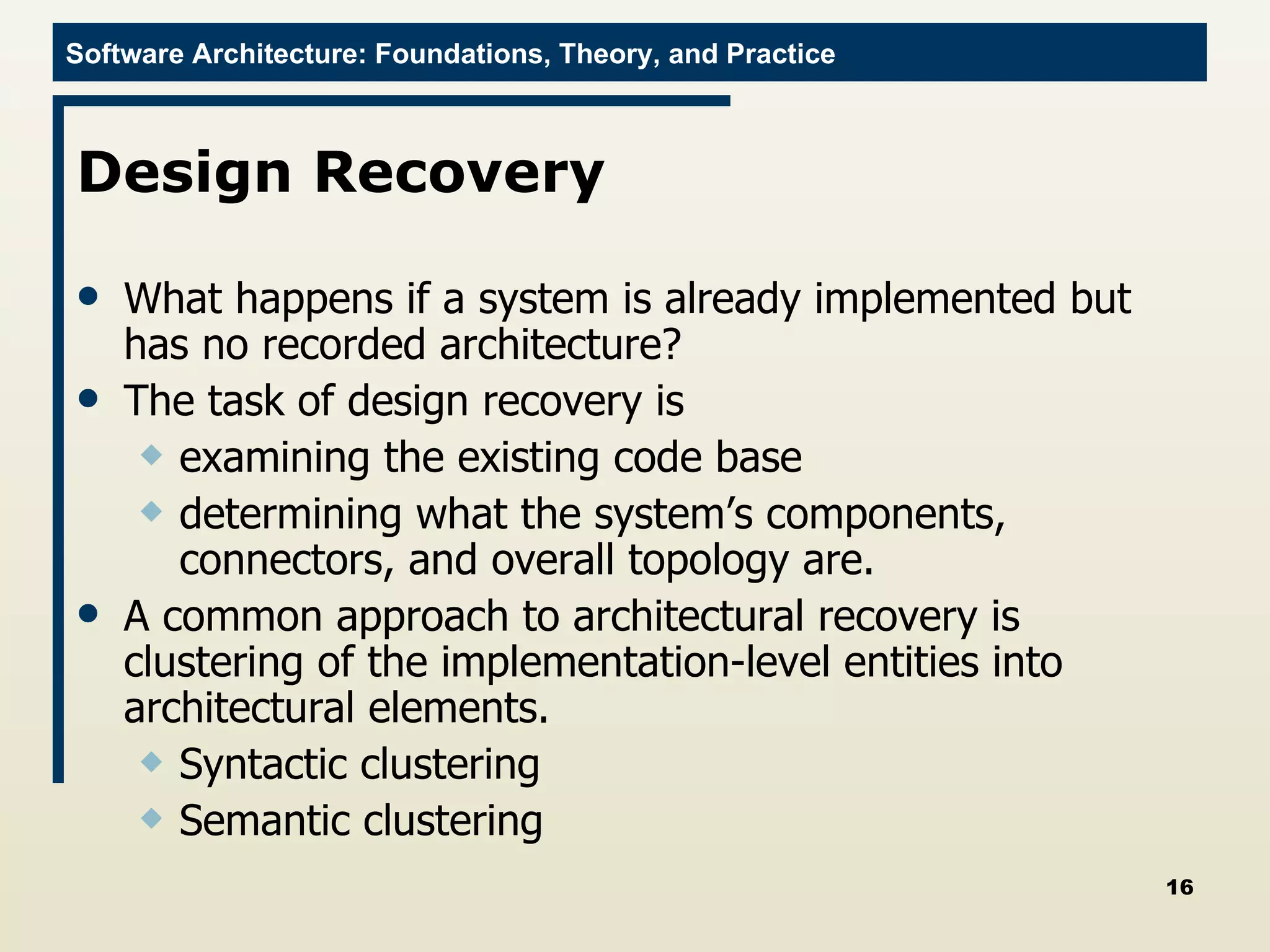 Design Recovery  What happens if a system is already implemented but has no recorded architecture? The task of design recovery is examining the existing code base determining what the system’s components, connectors, and overall topology are. A common approach to architectural recovery is clustering of the implementation-level entities into architectural elements.  Syntactic clustering Semantic clustering  
