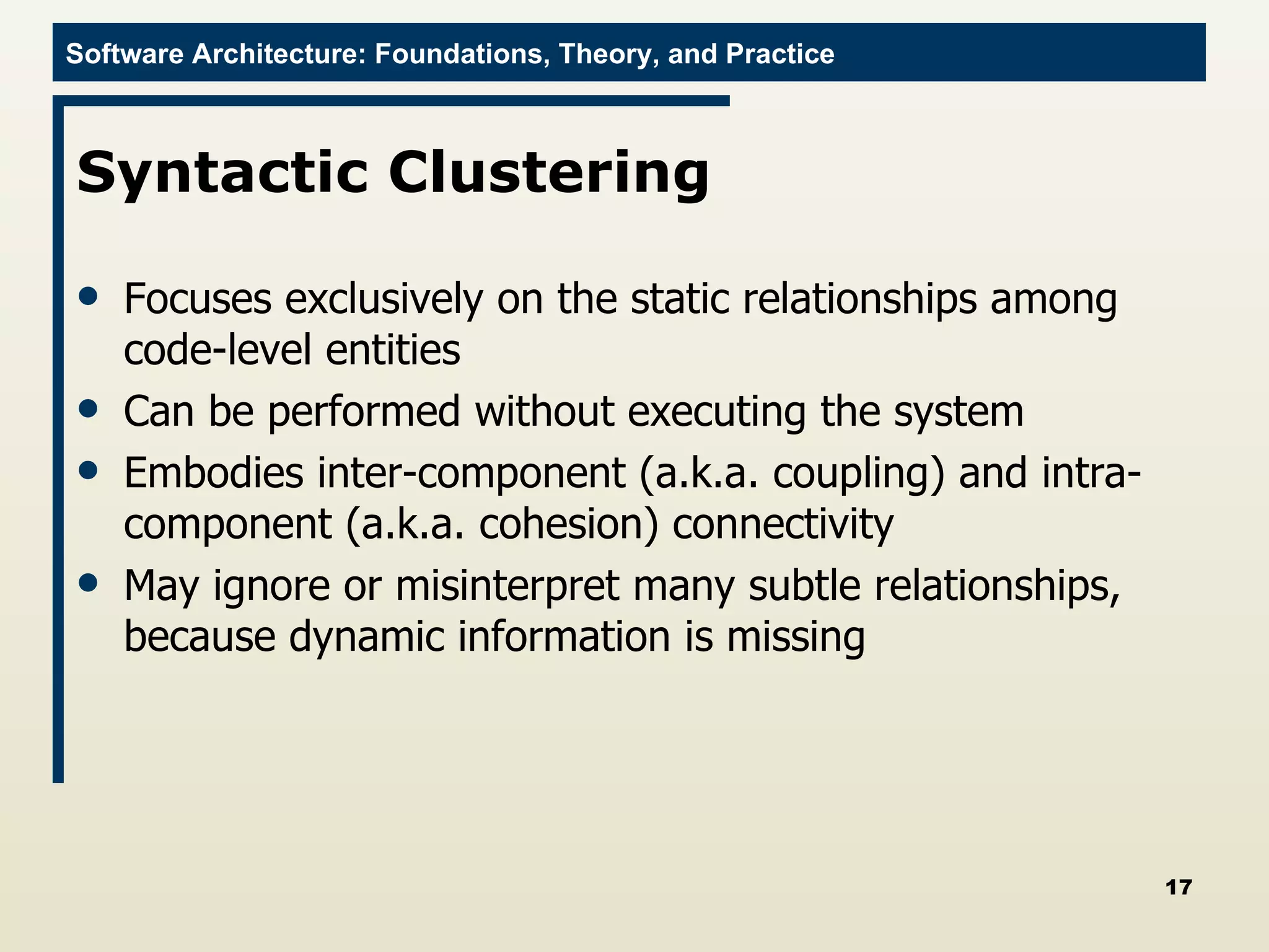 Syntactic Clustering  Focuses exclusively on the static relationships among code-level entities Can be performed without executing the system Embodies inter-component (a.k.a. coupling) and intra-component (a.k.a. cohesion) connectivity  May ignore or misinterpret many subtle relationships, because dynamic information is missing 