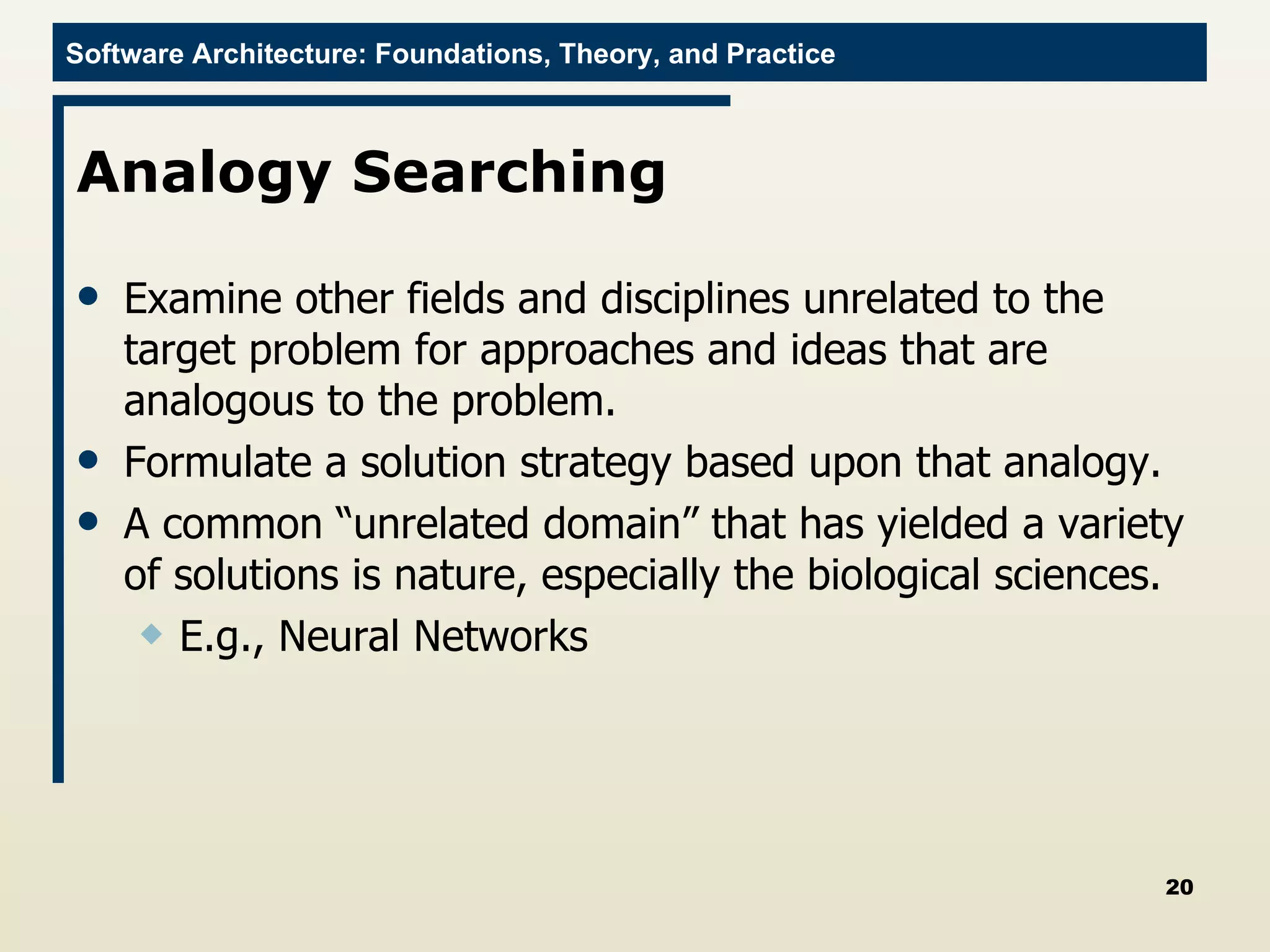 Analogy Searching  Examine other fields and disciplines unrelated to the target problem for approaches and ideas that are analogous to the problem. Formulate a solution strategy based upon that analogy.  A common “unrelated domain” that has yielded a variety of solutions is nature, especially the biological sciences.  E.g., Neural Networks 