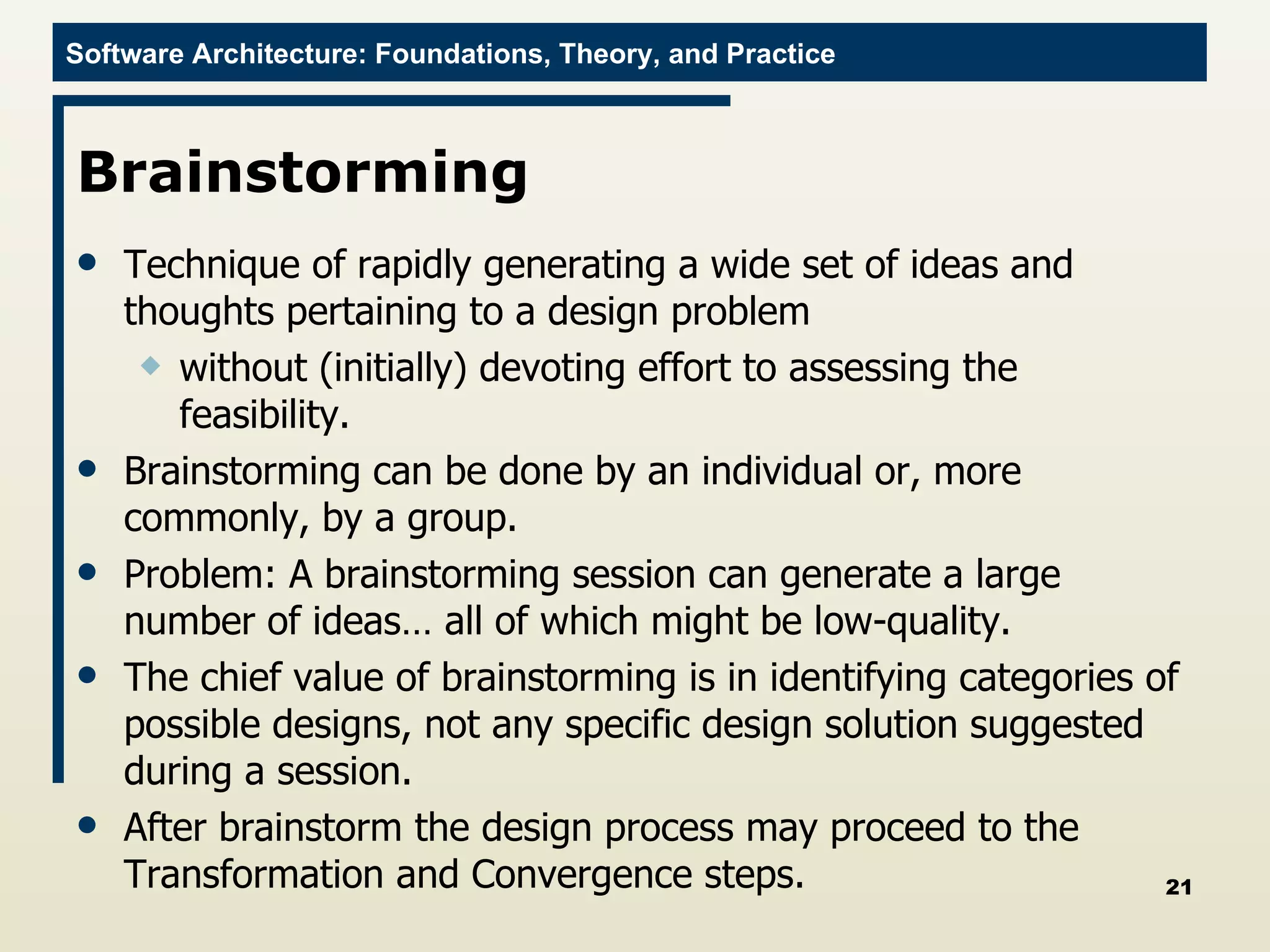 Brainstorming  Technique of rapidly generating a wide set of ideas and thoughts pertaining to a design problem  without (initially) devoting effort to assessing the feasibility. Brainstorming can be done by an individual or, more commonly, by a group.  Problem: A brainstorming session can generate a large number of ideas… all of which might be low-quality.  The chief value of brainstorming is in identifying categories of possible designs, not any specific design solution suggested during a session.  After brainstorm the design process may proceed to the Transformation and Convergence steps. 