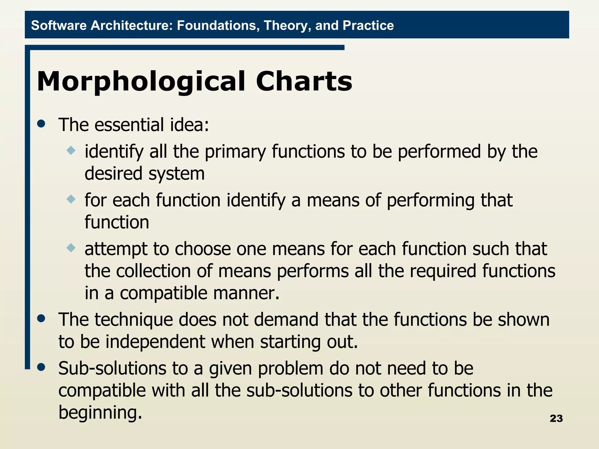Morphological Charts  The essential idea:  identify all the primary functions to be performed by the desired system for each function identify a means of performing that function attempt to choose one means for each function such that the collection of means performs all the required functions in a compatible manner.  The technique does not demand that the functions be shown to be independent when starting out. Sub-solutions to a given problem do not need to be compatible with all the sub-solutions to other functions in the beginning. 