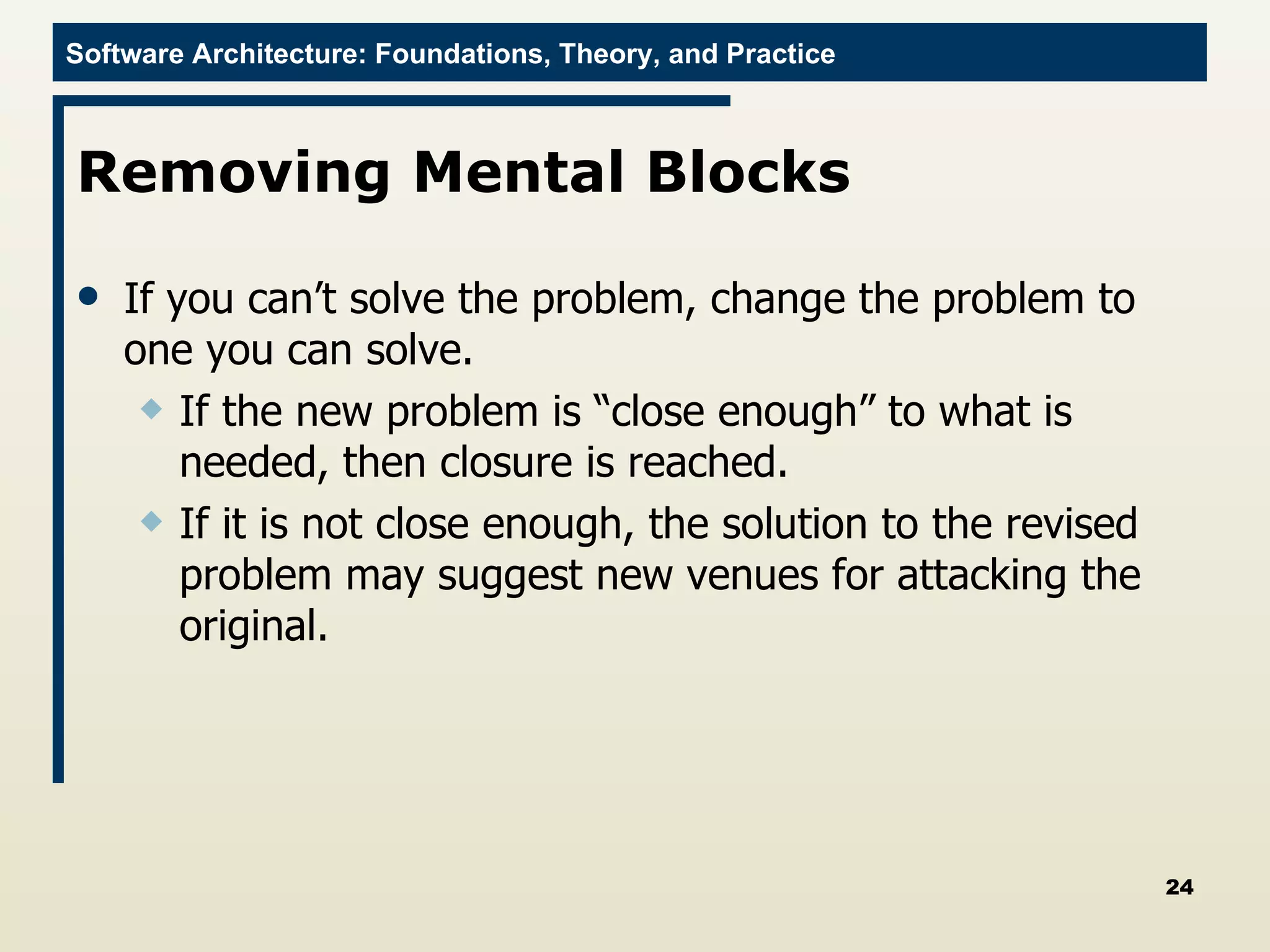 Removing Mental Blocks  If you can’t solve the problem, change the problem to one you can solve.  If the new problem is “close enough” to what is needed, then closure is reached.  If it is not close enough, the solution to the revised problem may suggest new venues for attacking the original.  