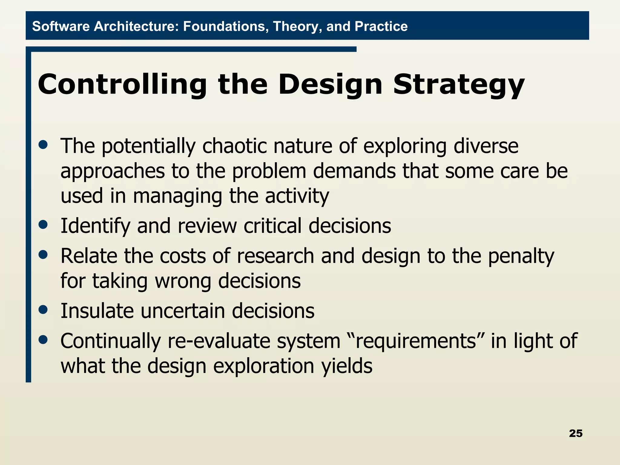 Controlling the Design Strategy The potentially chaotic nature of exploring diverse approaches to the problem demands that some care be used in managing the activity Identify and review critical decisions  Relate the costs of research and design to the penalty for taking wrong decisions  Insulate uncertain decisions  Continually re-evaluate system “requirements” in light of what the design exploration yields  