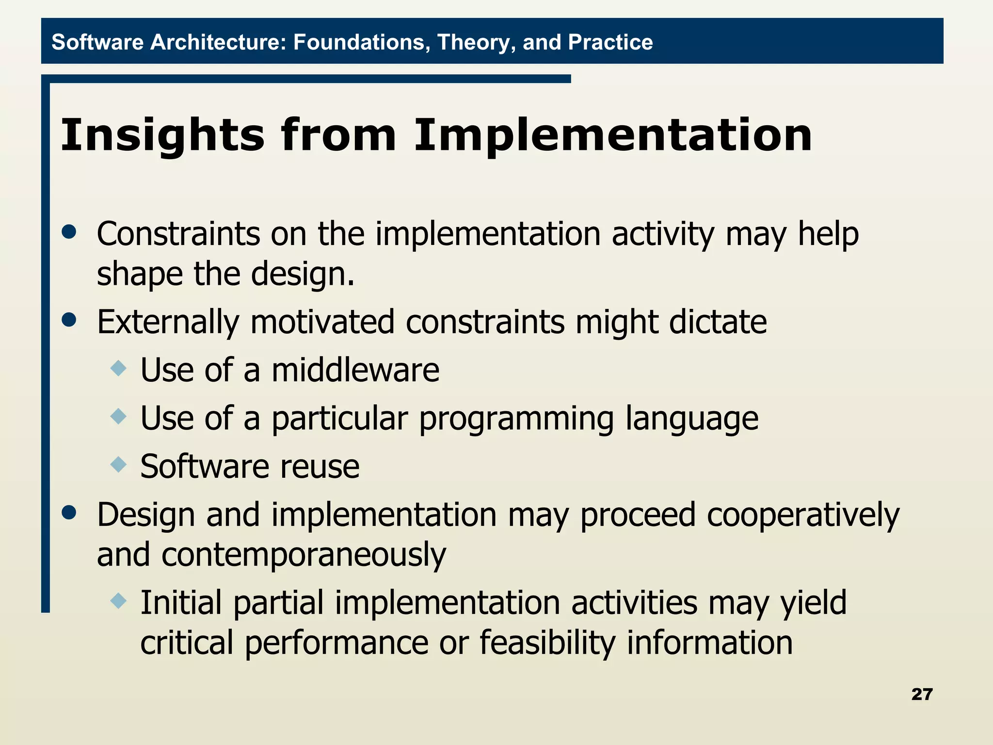 Insights from Implementation  Constraints on the implementation activity may help shape the design.  Externally motivated constraints might dictate Use of a middleware Use of a particular programming language Software reuse Design and implementation may proceed cooperatively and contemporaneously  Initial partial implementation activities may yield critical performance or feasibility information 