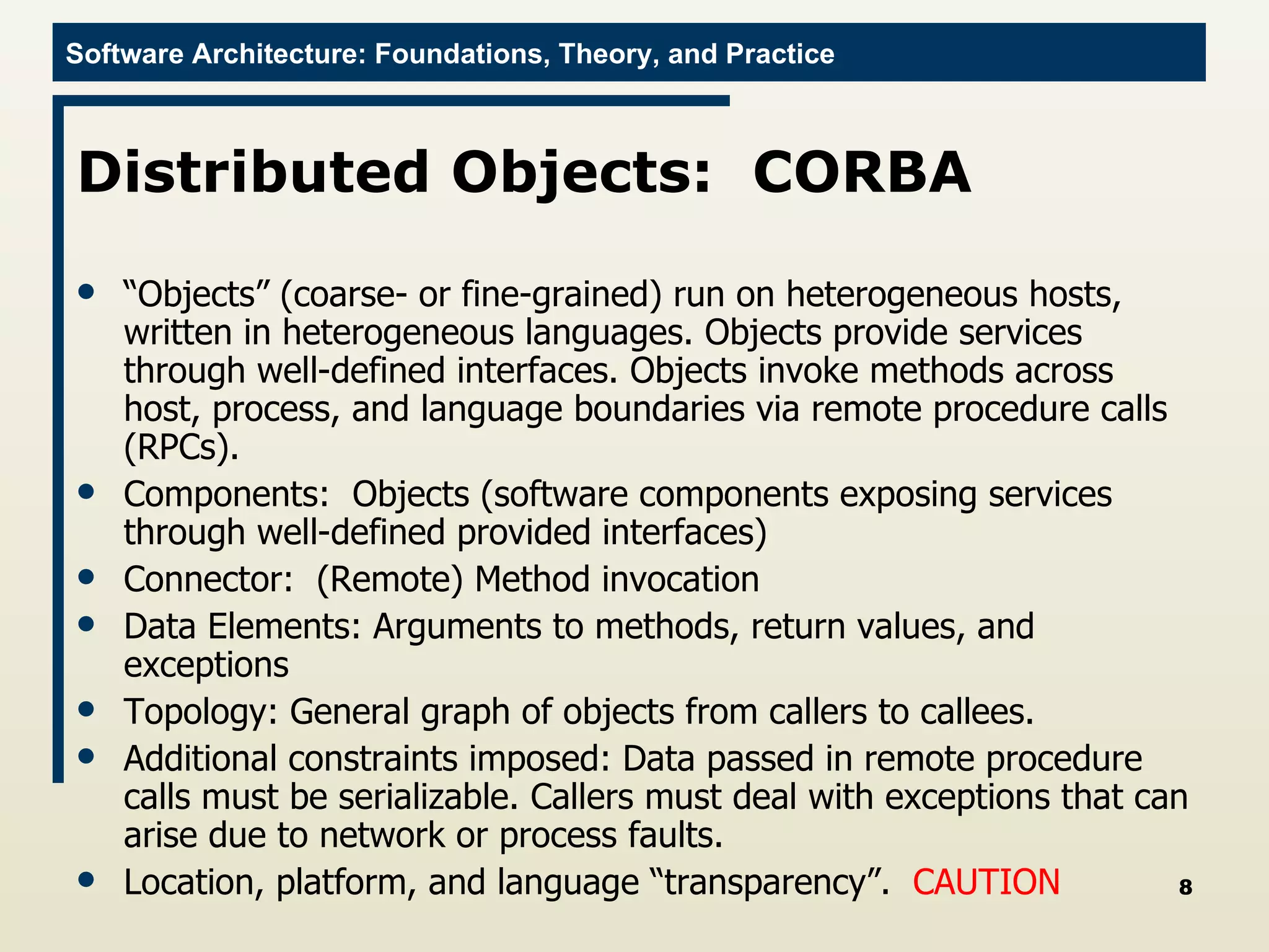 Distributed Objects:  CORBA “ Objects” (coarse- or fine-grained) run on heterogeneous hosts, written in heterogeneous languages. Objects provide services through well-defined interfaces. Objects invoke methods across host, process, and language boundaries via remote procedure calls (RPCs). Components:  Objects (software components exposing services through well-defined provided interfaces) Connector:  (Remote) Method invocation Data Elements: Arguments to methods, return values, and exceptions Topology: General graph of objects from callers to callees. Additional constraints imposed: Data passed in remote procedure calls must be serializable. Callers must deal with exceptions that can arise due to network or process faults. Location, platform, and language “transparency”.  CAUTION 