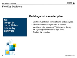 © 2015 IBM Corporation‹#›
#3:
Invest in
capabilities
driven by
software
Five Key Decisions
!
• Must be fluent in all forms of data and analytics.
• Must be able to analyze data in motion.
• Must be a joint business/IT initiative to deploy
the right capabilities at the right time.
• Realize the promise.
Build against a master plan
 