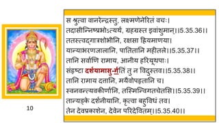 10
स श्रुत्व व नरेन्तरस्तु, लक्ष्मणेनेररतां वचः।
तद सीस्न्तनष्टप्रभोऽत्यथं, ग्रहग्रस्त इव ांशुम न्।।5.35.36।।
ततस्त्वद्धि रशोभीनन, रिस दियम णय ।
य न्तय भरणज ल नन, प नतत नन महीतले।।5.35.37।।
त नन सव षणण र म य, आनीय हररयूथप ः।
सांहृष्टट दशग्ामासु-र्गनतां तु न ववदुस्तव।।5.35.38।।
त नन र म य दत्त नन, मयैवोपहृत नन च।
स्वनवन्तत्यवकीण षनन, तस्स्मस्न्तवितचेतमस।।5.35.39।।
त न्तयङ्क
े दशषनीय नन, कृ त्व बहुववधां तव।
तेन देवप्रक शेन, देवेन पररदेववतम ्।।5.35.40।।
 