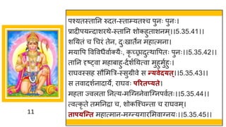 11
पश्यतस्त नन रुदत-स्त म्यतश्च पुनः पुनः।
प्र दीपयन्तद शरथे-स्त नन शोकहुत शनम्।।5.35.41।।
शनयतां च गचरां तेन, दुःख तेन मह त्मन ।
मय वप ववववधैव षक्यैः, कृ च्छ्र दुत्थ वपतः पुनः।।5.35.42।।
त नन दृष्ट्व मह ब हु-दषशषनयत्व मुहुमुषहुः।
र र्घवस्सह सौममत्रर-स्सुग्रीवे स न्त्वेद्त्।।5.35.43।।
स तव दशषन द ये, र र्घवः परितप््ते।
महत ज्वलत ननत्य-मस्ग्ननेव स्ग्नपवषतः।।5.35.44।।
त्वत्कृ ते तमननर च, शोकस्श्चन्तत च र र्घवम्।
ताप्न्न्तत मह त्म न-मग्न्तयि रममव ग्नयः।।5.35.45।।
 