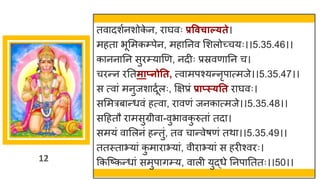 12
तव दशषनशोक
े न, र र्घवः प्रववचाल््ते।
महत भूममकम्पेन, मह ननव मशलोच्छ्चयः।।5.35.46।।
क नन नन सुरम्य णण, नदीः प्रस्रवण नन च।
चरन्तन रनतमाप्नोतत, त्व मपश्यन्तनृप त्मजे।।5.35.47।।
स त्व ां मनुजश दूषलः, क्षिप्रां प्राप्स््तत र र्घवः।
सममरब न्तधवां हत्व , र वणां जनक त्मजे।।5.35.48।।
सदहतौ र मसुग्रीव -वुभ वक
ु रुत ां तद ।
समयां व मलनां हन्ततुां, तव च न्तवेर्णां तथ ।।5.35.49।।
ततस्त भय ां क
ु म र भय ां, वीर भय ां स हरीश्वरः।
ककस्ष्टकन्तध ां समुप िम्य, व ली युद्धधे ननप नततः।।50।।
 