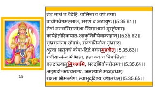 15
तव न शां च वैदेदह, व मलनश्च वधां तथ ।
प्र योपवेशमस्म क
ां , मरणां च जट युर्ः।।5.35.61।।
तेर् ां नस्व ममसन्तदेश -स्न्तनर श न ां मुमूर्षत म्।
क यषहेतोररव य त-श्शक
ु ननवीयषव न्तमह न्।।5.35.62।।
िृध्रर जस्य सोदयषः, सम्प नतन षम िृध्रर ्।
श्रुत्व भ्र तृवधां कोप -दददां वचनमब्रवीत्।।5.35.63।।
यवीय न्तक
े न मे भ्र त , हतः क्व च ननप नततः।
एतद ख्य तुसमच्छासम, भवद्धमभव षनरोत्तम ः।।5.35.64।।
अङ्िदोऽकथयत्तस्य, जनस्थ ने महद्धवधम्।
रिस भीमरूपेण, त्व मुद्धददश्य यथ तथम्।।5.35.65।।
 