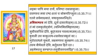17
लङ्क च वप मय र रौ, प्रववष्टट र िस क
ु ल ।
र वणश्च मय दृष्टट-स्त्वां च शोकपररप्लुत ।।5.35.71।।
एतत्ते सवषम ख्य तां, यथ वृत्तमनस्न्तदते।
असििाषस्व म ां देवव, दूतो द शरथेरहम्।।5.35.72।।
तां म ां र मकृ तोद्धयोिां, त्वस्न्तनममत्तममह ितम्।
सुग्रीवसगचवां देवव, बुद्ध्यस्व पवन त्मजम्।।5.35.73।।
क
ु शली तव क क
ु त्स्थ-स्सवषशस्रभृत ां वरः।
िुरोर र धने युक्तो, लक्ष्मणश्च सुलिणः।।5.35.74।।
तस्य वीयषवतो देवव, भतुषस्तव दहते रतः।
अहमेकस्तु सम्प्र प्त-स्सुग्रीववचन ददह*।।5.35.75।।
 