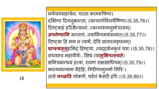 18
मयेयमसह येन, चरत क मरूवपण ।
दक्षिण ददिनुक्र न्तत , त्वन्तम िषववचयैवर्ण ।।5.35.76।।
ददष्ट्य हां हररसैन्तय न ां, त्वन्तन शमनुशोचत म्।
अपनेष््ासम सन्तत पां, तव मभिमशांसन त्।।5.35.77।।
ददष्ट्य दह मम न र्वयथं, देवव स िरलङ्र्घनम्।
प्राप्स््ाम््हममदां ददष्ट्य , त्वद्धदशषनकृ तां यशः।।5.35.78।।
र र्घवश्च मह वीयषः, क्षिप्रां त्व मसिपत्स््ते।
सममरब न्तधवां हत्व , र वणां र िस गधपम्।।5.35.79।।
म ल्यव न्तन म वैदेदह, गिरीण मुत्तमो गिररः।
ततो र्च्छतत िोकणं, पवषतां क
े सरी हररः।।5.35.80।।
 