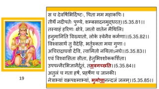 19
स च देववर्षमभददषष्टटः, वपत मम मह कवपः।
तीथे नदीपतेः पुण्ये, शम्बस दनमुद्धधरत्।।5.35.81।।
तस्य हां हररणः िेरे, ज तो व तेन मैगथमल।
हनुम नननत ववख्य तो, लोक
े स्वेनैव कमषण ।।5.35.82।।
ववश्व स थं तु वैदेदह, भतुषरुक्त मय िुण ः।
अगचर र र्घवो देवव, त्व ममतो ननयत ऽनर्घे।।5.35.83।।
एवां ववश्व मसत सीत , हेतुमभश्शोककमशषत ।
उपपन्तनैरमभज्ञ नैदूषतां, तमवर्च्छतत।।5.35.84।।
अतुलां च ित हर्ं, प्रहर्ेण च ज नकी।
नेर भय ां वक्रपक्ष्म भय ां, मुमोचानन्तदजां जलम्।।5.35.85।।
 