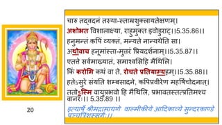 20
च रु तद्धवदनां तस्य -स्त म्रशुक्ल यतेिणम्।
अशोित ववश ल क्ष्य , र हुमुक्त इवोडुर ्।।5.35.86।।
हनुमन्ततां कवपां र्वयक्तां, मन्तयते न न्तयथेनत स ।
अथोवाच हनूम ांस्त -मुत्तरां वप्रयदशषन म्।।5.35.87।।
एतत्ते सवषम ख्य तां, सम श्वमसदह मैगथमल।
ककां किोसम कथां व ते, िोचते प्रतत्ाम््हम्।।5.35.88।।
हतेऽसुरे सांयनत शम्बस दने, कवपप्रवीरेण महवर्षचोदन त्।
ततोऽन्स्म व युप्रभवो दह मैगथमल, प्रभ वतस्तत्प्रनतमश्च
व नरः।। 5.35.89 ।।
इत्य र्े श्रीमर म यणे व ल्मीकीये आददक र्वये सुन्तदरक ण्डे
पञ्चत्ररांशस्सिषः।।
 