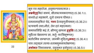 22
भूय एव मह तेज , हनूम न्तपवन त्मजः।
अब्रवीत्प्रगश्रतां व क्यां, सीत प्रत्ययक रण त्।।5.36.1।।.
व नरोऽहां मह भ िे, दूतो र मस्य धीमतः।
र मन म ङ्ककतां चेदां, पश्् देर्वयङ्िुलीयकम्।।5.36.2।।
प्रत्यय थं तव ऽनीतां, तेन दत्तां मह त्मन ।
सम श्वमसदह भरां ते, िीणदुःखफल ह््सस।।5.36.3।।
िृहीत्व प्रेिम ण स , भतुषः करववभूर्णम्।
भत षरममव सम्प्र प्त , ज नकी मुददत ऽिवत्।।5.36.4।।
च रु तद्धवदनां तस्य -स्त म्रशुक्ल यतेिणम्।
अशोित ववश ल क्ष्य , र हुमुक्त इवोडुर ्।।5.36.5।।
 