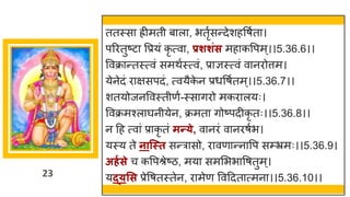 23
ततस्स िीमती ब ल , भतृषसन्तदेशहवर्षत ।
पररतुष्टट वप्रयां कृ त्व , प्रशशिंस मह कवपम्।।5.36.6।।
ववक्र न्ततस्त्वां समथषस्त्वां, प्र ज्ञस्त्वां व नरोत्तम।
येनेदां र िसपदां, त्वयैक
े न प्रधवर्षतम्।।5.36.7।।
शतयोजनववस्तीणष-स्स िरो मकर लयः।
ववक्रमश्ल र्घनीयेन, क्रमत िोष्टपदीकृ तः।।5.36.8।।
न दह त्व ां प्र कृ तां मन्त्े, व नरां व नरर्षभ।
यस्य ते नान्स्त सन्तर सो, र वण न्तन वप सम्भ्रमः।।5.36.9।
अर्गसे च कवपश्रेष्टि, मय सममभभ वर्तुम्।
यद््सस प्रेवर्तस्तेन, र मेण ववददत त्मन ।।5.36.10।।
 