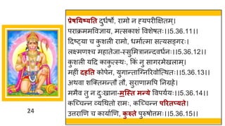 24
प्रेषत्ष््तत दुधषर्ो, र मो न ह्यपरीक्षितम्।
पर क्रममववज्ञ य, मत्सक शां ववशेर्तः।।5.36.11।।
ददष्ट्य च क
ु शली र मो, धम षत्म सत्यसङ्िरः।
लक्ष्मणश्च मह तेज -स्सुममर नन्तदवधषनः।।5.36.12।।
क
ु शली यदद क क
ु त्स्थः, ककां नु स िरमेखल म्।
महीां दर्तत कोपेन, युि न्तत स्ग्नररवोस्त्थतः।।5.36.13।।
अथव शस्क्तमन्ततौ तौ, सुर ण मवप ननग्रहे।
ममैव तु न दुःख न -मन्स्त मन्त्े ववपयषयः।।5.36.14।।
कस्च्छ्चन्तन र्वयगथतो र मः, कस्च्छ्चन्तन परितप््ते।
उत्तर णण च क य षणण, क
ु रुते पुरुर्ोत्तमः।।5.36.15।।
 