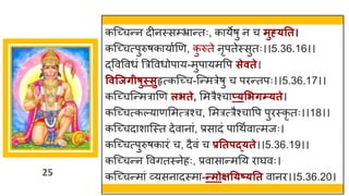 25
कस्च्छ्चन्तन दीनस्सम्भ्र न्ततः, क येर्ु न च मुह््तत।
कस्च्छ्चत्पुरुर्क य षणण, क
ु रुते नृपतेस्सुतः।।5.36.16।।
द्धववववधां त्ररववधोप य-मुप यमवप सेवते।
ववन्जर्ीषुस्सुहृत्कस्च्छ्च-स्न्तमरेर्ु च परन्ततपः।।5.36.17।।
कस्च्छ्चस्न्तमर णण लिते, ममरैश्च प््सिर्म््ते।
कस्च्छ्चत्कल्य णममत्रश्च, ममरत्रैश्च वप पुरस्कृ तः।।18।।
कस्च्छ्चद श स्स्त देव न ां, प्रस दां प गथषव त्मजः।
कस्च्छ्चत्पुरुर्क रां च, दैवां च प्रततपद््ते।।5.36.19।।
कस्च्छ्चन्तन ववितस्नेहः, प्रव स न्तमनय र र्घवः।
कस्च्छ्चन्तम ां र्वयसन दस्म -न्तमोक्षत्ष््तत व नर।।5.36.20।
 
