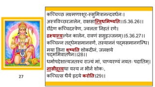 27
कस्च्छ्चच्छ्छ लक्ष्मणश्शूर-स्सुममर नन्तदवधषनः।
अस्रववच्छ्छरज लेन, र िस न्न्तवधसमष््तत।।5.36.26।।
रौरेण कस्च्छ्चदस्रेण, ज्वलत ननहतां रणे।
द्रक्ष््ाम््ल्पेन क लेन, र वणां ससुहृज्जनम्।।5.36.27।।
कस्च्छ्चन्तन तद्धधेमसम नवणं, तस्य ननां पद्धमसम निस्न्तध।
मय ववन शुष््तत शोकदीनां, जलिये
पद्धमममव तपेन।।28।।
धम षपदेश त्त्यजतश्च र ज्यां म ां, च प्यरण्यां नयतः पद नतम्।
नासीद्र्व्थ यस्य न भीनष शोकः,
कस्च्छ्चत्स धैयं हृदये किोतत।29।।
 