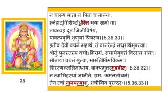 28
न च स्य म त न वपत च न न्तयः,
स्नेह द्धववमशष्टटोऽन्स्त मय समो व ।
त वत्त्वहां दूत स्जजीववर्ेयां,
य वत्प्रवृवत्तां शृणुय ां वप्रयस्य।।5.36.30।।
इतीव देवी वचनां मह थं, तां व नरेन्तरां मधुर थषमुक्त्व ।
श्रोतुां पुनस्तस्य वचोऽमभर मां, र म थषयुक्तां ववरर म र म ।।
सीत य वचनां श्रुत्व , म रुनतभीमववक्रमः।
मशरस्यञ्जमलम ध य, व क्यमुत्तरमब्रवीत्।।5.36.32।।
न त्व ममहस्थ ां ज नीते, र मः कमललोचने।
तेन त्व ां नान्त््ाशु, शचीममव पुरन्तदरः।।5.36.33।।
 
