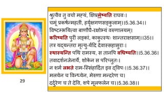 29
श्रुत्वैव तु वचो मह्यां, क्षिप्रमेष््तत र र्घवः।
चमूां प्रकर्षन्तमहतीां, हयृषििणसङ्क
ु ल म्।।5.36.34।।
ववष्टटम्भनयत्व ब णौर्घै-रिोभयां वरुण लयम्।
करिष््तत पुरीां लङ्क ां, क क
ु त्स्थः श न्ततर िस म्।।35।।
तर यद्धयन्ततर मृत्यु-यषदद देव स्सह सुर ः।
स्थास््न्न्तत पगथ र मस्य, स त नवप वधधष््तत।।5.36.36।
तव दशषनजेन ये, शोक
े न स पररप्लुतः।
न शमष लिते र म-स्स्सांह ददषत इव द्धववपः।।5.36.37।।
मलयेन च ववन्त्येन, मेरुण मन्तदरेण च।
ददुषरेण च ते देवव, शपे मूलफलेन च।।5.36.38।।
 