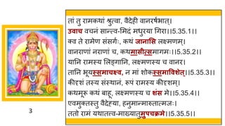 3
त ां तु र मकथ ां श्रुत्व , वैदेही व नरर्षभ त्।
उवाच वचनां स न्तत्व-ममदां मधुरय गिर ।।5.35.1।।
क्व ते र मेण सांसिषः, कथां जानासस लक्ष्मणम्।
व नर ण ां नर ण ां च, कथमासीत्सम िमः।।5.35.2।।
य नन र मस्य मलङ्ि नन, लक्ष्मणस्य च व नर।
त नन भूयस्समाचक्ष्व, न म ां शोकस्समाववशेत ्।।5.35.3।।
कीदृशां तस्य सांस्थ नां, रूपां र मस्य कीदृशम्।
कथमूरू कथां ब हू, लक्ष्मणस्य च शिंस मे।।5.35.4।।
एवमुक्तस्तु वैदेह्य , हनुम न्तम रुत त्मजः।
ततो र मां यथ तत्त्व-म ख्य तुमुपचक्रमे।।5.35.5।।
 