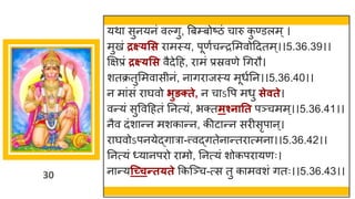 30
यथ सुनयनां वल्िु, त्रबम्बोष्टिां च रु क
ु ण्डलम्।
मुखां द्रक्ष््सस र मस्य, पूणषचन्तरममवोददतम्।।5.36.39।।
क्षिप्रां द्रक्ष््सस वैदेदह, र मां प्रस्रवणे गिरौ।
शतक्रतुममव सीनां, न िर जस्य मूधषनन।।5.36.40।।
न म ांसां र र्घवो िुङक्ते, न च ऽवप मधु सेवते।
वन्तयां सुववदहतां ननत्यां, भक्तमश्नातत पञ्चमम्।।5.36.41।।
नैव दांश न्तन मशक न्तन, कीट न्तन सरीसृप न्।
र र्घवोऽपनयेद्धि र -त्त्वद्धितेन न्ततर त्मन ।।5.36.42।।
ननत्यां ्य नपरो र मो, ननत्यां शोकपर यणः।
न न्तयन्च्चन्तत्ते ककस्ञ्च-त्स तु क मवशां ितः।।5.36.43।।
 
