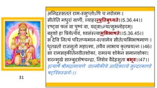 31
अननरस्सततां र म-स्सुप्तोऽवप च नरोत्तमः।
सीतेनत मधुर ां व णीां, र्वय हरन्तप्रततबुध््ते।।5.36.44।।
दृष्ट्व फलां व पुष्टपां व , यद्धव ऽन्तयत्सुमनोहरम्।
बहुशो ह वप्रयेत्येवां, श्वसांस्त्व मसििाषते।।5.36.45।।
स देवव ननत्यां पररतप्यम न-स्त्व मेव सीतेत्यमभभ र्म णः।
धृतव्रतो र जसुतो मह त्म , तवैव ल भ य कृ तप्रयत्नः।।46।
स र मसङ्कीतषनवीतशोक , र मस्य शोक
े न सम नशोक ।
शरन्तमुखे स म्बुदशेर्चन्तर , ननशेव वैदेहसुत बिूव।।47।।
इत्य र्े श्रीमर म यणे व ल्मीकीये आददक र्वये सुन्तदरक ण्डे
र््त्ररांशस्सिषः।।
 