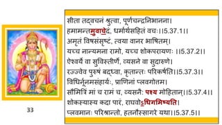 33
सीत तद्धवचनां श्रुत्व , पूणषचन्तरननभ नन ।
हम मन्ततमुवाचेदां, धम षथषसदहतां वचः।।5.37.1।।
अमृतां ववर्सांसृष्टटां, त्वय व नर भ वर्तम्।
यच्छ्च न न्तयमन र मो, यच्छ्च शोकपर यणः ।।5.37.2।।
ऐश्वये व सुववस्तीणे, र्वयसने व सुद रुणे।
रज्ज्वेव पुरुर्ां बद्ध्व , कृ त न्ततः पररकर्षनत।।5.37.3।।
ववगधनूषनमसांह यषः, प्र णणन ां प्लविोत्तम।
सौममत्ररां म ां च र मां च, र्वयसनै: पश्् मोदहत न्।।5.37.4।।
शोकस्य स्य कद प रां, र र्घवोऽधधर्समष््तत।
प्लवम नः पररश्र न्ततो, हतनौस्स िरे यथ ।।5.37.5।।
 