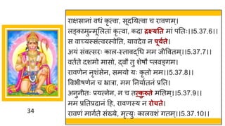34
र िस न ां वधां कृ त्व , सूदनयत्व च र वणम्।
लङ्क मुन्तमूमलत ां कृ त्व , कद द्रक्ष््तत म ां पनतः।।5.37.6।।
स व च्छ्यस्सांत्वरस्वेनत, य वदेव न पू्गते।
अयां सांवत्सरः क ल-स्त वद्धगध मम जीववतम्।।5.37.7।।
वतषते दशमो म सो, द्धवौ तु शेर्ौ प्लवङ्िम।
र वणेन नृशांसेन, समयो यः कृ तो मम।।5.37.8।।
ववभीर्णेन च भ्र र , मम ननय षतनां प्रनत।
अनुनीतः प्रयत्नेन, न च तत्क
ु रुते मनतम्।।5.37.9।।
मम प्रनतप्रद नां दह, र वणस्य न िोचते।
र वणां म िषते सांख्ये, मृत्युः क लवशां ितम्।।5.37.10।।
 