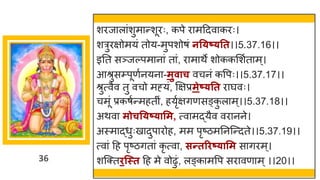 36
शरज ल ांशुम न्तशूरः, कपे र मददव करः।
शरुरिोमयां तोय-मुपशोर्ां नत्ष््तत।।5.37.16।।
इनत सञ्जल्पम न ां त ां, र म थे शोककमशषत म ्।
आश्रुसम्पूणषनयन -मुवाच वचनां कवपः।।5.37.17।।
श्रुत्वैव तु वचो मह्यां, क्षिप्रमेष््तत र र्घवः।
चमूां प्रकर्षन्तमहतीां, हयृषििणसङ्क
ु ल म ्।।5.37.18।।
अथव मोचत्ष््ासम, त्व मद्धयैव वर नने।
अस्म द्धधुःख दुप रोह, मम पृष्टिमननस्न्तदते।।5.37.19।।
त्व ां दह पृष्टिित ां कृ त्व , सन्ततरिष््ासम स िरम ्।
शस्क्तिन्स्त दह मे वोढुां, लङ्क मवप सर वण म ्।।20।।
 
