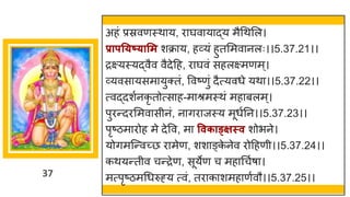 37
अहां प्रस्रवणस्थ य, र र्घव य द्धय मैगथमल।
प्रापत्ष््ासम शक्र य, हर्वयां हुतममव नलः।।5.37.21।।
रक्ष्यस्यद्धवैव वैदेदह, र र्घवां सहलक्ष्मणम्।
र्वयवस यसम युक्तां, ववष्टणुां दैत्यवधे यथ ।।5.37.22।।
त्वद्धदशषनकृ तोत्स ह-म श्रमस्थां मह बलम्।
पुरन्तदरममव सीनां, न िर जस्य मूधषनन।।5.37.23।।
पृष्टिम रोह मे देवव, म ववकाङ्क्क्षस्व शोभने।
योिमस्न्तवच्छ्छ र मेण, शश ङ्क
े नेव रोदहणी।।5.37.24।।
कथयन्ततीव चन्तरेण, सूयेण च मह गचषर् ।
मत्पृष्टिमगधरुह्य त्वां, तर क शमह णषवौ।।5.37.25।।
 