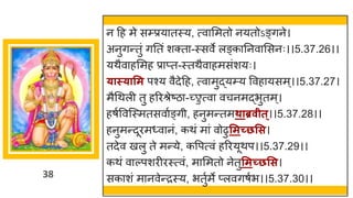 38
न दह मे सम्प्रय तस्य, त्व ममतो नयतोऽङ्िने।
अनुिन्ततुां िनतां शक्त -स्सवे लङ्क ननव मसनः।।5.37.26।।
यथैव हममह प्र प्त-स्तथैव हमसांशयः।
्ास््ासम पश्य वैदेदह, त्व मुद्धयम्य ववह यसम्।।5.37.27।
मैगथली तु हररश्रेष्टि -च्छ्ुत्व वचनमद्धभुतम्।
हर्षववस्स्मतसव षङ्िी, हनुमन्ततमथाब्रवीत्।।5.37.28।।
हनुमन्तदूरम्व नां, कथां म ां वोढुसमच्छसस।
तदेव खलु ते मन्तये, कवपत्वां हररयूथप।।5.37.29।।
कथां व ल्पशरीरस्त्वां, म ममतो नेतुसमच्छसस।
सक शां म नवेन्तरस्य, भतुषमे प्लविर्षभ।।5.37.30।।
 