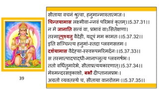 39
सीत य वचनां श्रुत्व , हनुम न्तम रुत त्मजः।
धचन्तत्ामास लक्ष्मीव -न्तनवां पररभवां कृ तम्।।5.37.31।।
न मे जानातत सत्त्वां व , प्रभ वां व ऽमसतेिण ।
तस्म त्पश््तु वैदेही, यरूपां मम क मतः।।5.37.32।।
इनत सस्ञ्चन्तत्य हनुम ां-स्तद प्लविसत्तमः।
दशग्ामास वैदेह्य -स्स्वरूपमररमदषनः।।5.37.33।।
स तस्म त्प दप द्धधी-म न प्लुत्य प्लविर्षभः।
ततो वगधषतुम रेभे, सीत प्रत्ययक रण त्।।5.37.34।।
मेरुमन्तदरसङ्क शो, बिौ दीप्त नलप्रभः।
अग्रतो र्वयवतस्थे च, सीत य व नरोत्तमः।।5.37.35।।
 