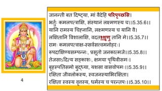4
ज नन्तती बत ददष्ट्य , म ां वैदेदह परिपृच्छसस।
भतुषः कमलपत्र क्षि, सांस्थ नां लक्ष्मणस्य च।।5.35.6।।
य नन र मस्य गचह्न नन, लक्ष्मणस्य च य नन वै।
लक्षित नन ववश ल क्षि, वदतश्शृणु त नन मे।।5.35.7।।
र मः कमलपत्र ि-स्सवषसत्त्वमनोहरः।
रूपद क्षिण्यसम्पन्तनः, प्रसूतो जनक त्मजे।।5.35.8।।
तेजस ऽददत्य सङ्क शः, िमय पृगथवीसमः।
बृहस्पनतसमो बुद्ध्य , यशस व सवोपमः।।5.35.9।।
रक्षित जीवलोकस्य, स्वजनस्य मभरक्षित ।
रक्षित स्वस्य वृत्तस्य, धमषस्य च परन्ततपः।।5.35.10।।
 