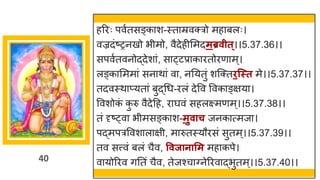 40
हररः पवषतसङ्क श-स्त म्रवक्रो मह बलः।
वज्रदांष्टरनखो भीमो, वैदेहीममदमब्रवीत्।।5.37.36।।
सपवषतवनोद्धदेश ां, स ्टप्र क रतोरण म्।
लङ्क ममम ां सन थ ां व , ननयतुां शस्क्तिन्स्त मे।।5.37.37।।
तदवस्थ प्यत ां बुद्धगध-रलां देवव ववक ङ्िय ।
ववशोक
ां क
ु रु वैदेदह, र र्घवां सहलक्ष्मणम्।।5.37.38।।
तां दृष्ट्व भीमसङ्क श-मुवाच जनक त्मज ।
पद्धमपरववश ल िी, म रुतस्यौरसां सुतम्।।5.37.39।।
तव सत्त्वां बलां चैव, ववजानासम मह कपे।
व योररव िनतां चैव, तेजश्च ग्नेररव द्धभुतम्।।5.37.40।।
 