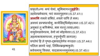 41
प्र कृ तोऽन्तयः कथां चेम ां, भूममम िन्ततुमर्गतत।
उदधेरप्रमेयस्य, प रां व नरपुङ्िव।।5.37.41।।
जानासम िमने शस्क्तां, नयने च वप ते मम।
अवश्यां सम्प्रध य षशु, क यषमसद्धगधमषह त्मनः।।5.37.42।।
अयुक्तां तु कवपश्रेष्टि, मम िन्ततुां त्वय ऽनर्घ।
व युवेिसवेिस्य, वेिो म ां मोहयेत्तव।।5.37.43।।
अहम क शम पन्तन , ह्युपयुषपरर स िरम्।
प्रपतेयां दह ते पृष्टि -द्धभय द्धवेिेव िच्छ्छतः।।5.37.44।।
पनतत स िरे च हां, नतममनक्रझर् क
ु ले।
भवेयम शु वववश , य दस मन्तनमुत्तमम्।।5.37.45।।
 