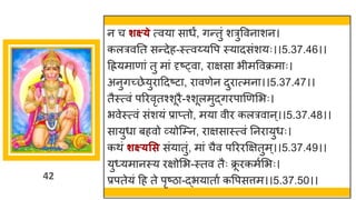 42
न च शक्ष््े त्वय स धं, िन्ततुां शरुववन शन।
कलरवनत सन्तदेह-स्त्वय्यवप स्य दसांशयः।।5.37.46।।
दियम ण ां तु म ां दृष्ट्व , र िस भीमववक्रम ः।
अनुिच्छ्छेयुर ददष्टट , र वणेन दुर त्मन ।।5.37.47।।
तैस्त्वां पररवृतश्शूरै-श्शूलमुद्धिरप णणमभः।
भवेस्त्वां सांशयां प्र प्तो, मय वीर कलरव न्।।5.37.48।।
स युध बहवो र्वयोस्म्न, र िस स्त्वां ननर युधः।
कथां शक्ष््सस सांय तुां, म ां चैव परररक्षितुम्।।5.37.49।।
यु्यम नस्य रिोमभ-स्तव तैः क्र
ू रकमषमभः।
प्रपतेयां दह ते पृष्टि -द्धभय त ष कवपसत्तम।।5.37.50।।
 