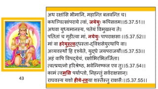 43
अथ रि ांमस भीम नन, मह स्न्तत बलवस्न्तत च।
कथस्ञ्चत्स ांपर ये त्व ां, ज्े्ुः कवपसत्तम।।5.37.51।।
अथव यु्यम नस्य, पतेयां ववमुखस्य ते।
पनतत ां च िृहीत्व म ां, न्े्ुः प पर िस ः।।5.37.52।।
म ां व र्िे्ुस्त्वद्धधस्त -द्धववशसेयुरथ वप व ।
अर्वयवस्थौ दह दृश्येते, युद्धधे जयपर जयौ।।5.37.53।।
अहां व वप ववपद्धयेयां, रिोमभरमभतस्जषत ।
त्वत्प्रयत्नो हररश्रेष्टि, भवेस्न्तनष्टफल एव तु।।5.37.54।।
क मां त्वमसस पय षप्तो, ननहन्ततुां सवषर िस न्।
र र्घवस्य यशो र्ी्े-त्त्वय शस्तैस्तु र िसैः।।5.37.55।।
 