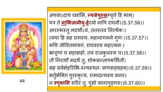 44
अथव ऽद य रि ांमस, न्त्से्ुस्सम्वृते दह म म ्।
यर ते नासिजानी्ु-र्गरयो न वप र र्घवौ।।5.37.56।।
आरम्भस्तु मदथोऽयां, ततस्तव ननरथषकः।
त्वय दह सह र मस्य, मह न िमने िुणः।।5.37.57।।
मनय जीववतम यत्तां, र र्घवस्य मह त्मनः।
भ्र रूण ां च मह ब हो, तव र जक
ु लस्य च।।5.37.58।।
तौ ननर शौ मदथं तु, शोकसन्तत पकमशषतौ।
सह सवषिषहररमभ-स्त्यक्ष्यतः प्र णसङ्ग्रहम्।।5.37.59।।
भतुषभषस्क्तां पुरस्कृ त्य, र म दन्तयस्य व नर।
न स्पृशासम शरीरां तु, पुांसो व नरपुङ्िव।।5.37.60।।
 