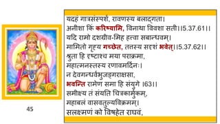 45
यदहां ि रसांस्पशं, र वणस्य बल द्धित ।
अनीश ककां करिष््ासम, ववन थ वववश सती।।5.37.61।।
यदद र मो दशग्रीव-ममह हत्त्व सब न्तधवम्।
म ममतो िृह्य र्च्छेत, तत्तस्य सदृशां िवेत्।।5.37.62।।
श्रुत दह दृष्टट श्च मय पर क्रम ,
मह त्मनस्तस्य रण वमददषनः।
न देविन्तधवषभुजङ्िर िस ,
िवन्न्तत र मेण सम दह सांयुिे ।63।।
समीक्ष्य तां सांयनत गचरक मुषकम्,
मह बलां व सवतुल्यववक्रमम्।
सलक्ष्मणां को ववर्हेत र र्घवां,
 