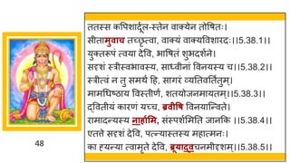 48
ततस्स कवपश दूषल-स्तेन व क्येन तोवर्तः।
सीत मुवाच तच्छ्छ
ृ त्व , व क्यां व क्यववश रदः।।5.38.1।।
युक्तरूपां त्वय देवव, भ वर्तां शुभदशषने।
सदृशां स्रीस्वभ वस्य, स ्वीन ां ववनयस्य च।।5.38.2।।
स्रीत्वां न तु समथं दह, स िरां र्वयनतवनतषतुम्।
म मगधष्टि य ववस्तीणं, शतयोजनम यतम्।।5.38.3।।
द्धववतीयां क रणां यच्छ्च, ब्रवीवष ववनय स्न्तवते।
र म दन्तयस्य नार्ागसम, सांस्पशषममनत ज नकक ।।5.38.4।।
एतत्ते सदृशां देवव, पत्न्तय स्तस्य मह त्मनः।
क ह्यन्तय त्व मृते देवव, ब्रू्ाद्वचनमीदृशम्।।5.38.5।।
 