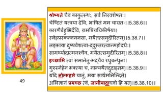 49
श्रोष््ते चैव क क
ु त्स्थ:, सवं ननरवशेर्तः।
चेस्ष्टटतां यत्त्वय देवव, भ वर्तां मम च ग्रतः।।5.38.6।।
क रणैबषहुमभदेवव, र मवप्रयगचकीर्षय ।
स्नेहप्रस्कन्तनमनस , मयैतत्समुदीररतम्।।5.38.7।।
लङ्क य दुष्टप्रवेशत्व -द्धदुस्तरत्व न्तमहोदधेः।
स मर्थय षद त्मनश्चैव, मयैतत्समुदीररतम ्।।5.38.8।।
इच्छासम त्व ां सम नेतु-मद्धयैव रर्घुबन्तधुन ।
िुरुस्नेहेन भक्त्य च, न न्तयथैतदुद हृतम ्।।5.38.9।।
यदद नोत्सर्से य तुां, मय स थषमननस्न्तदते।
अमभज्ञ नां प्र्च्छ त्वां, जानी्ाद्रार्घवो दह यत्।।5.38.10।।
 