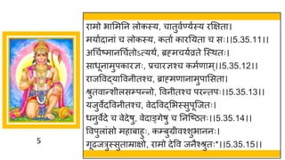 5
र मो भ ममनन लोकस्य, च तुवषण्यषस्य रक्षित ।
मय षद न ां च लोकस्य, कत ष क रनयत च सः।।5.35.11।।
अगचषष्टम नगचषतोऽत्यथं, ब्रह्मचयषव्रते स्स्थतः।
स धून मुपक रज्ञः, प्रच रज्ञश्च कमषण म्।।5.35.12।।
र जववद्धय ववनीतश्च, ब्र ह्मण न मुप मसत ।
श्रुतव न्तशीलसम्पन्तनो, ववनीतश्च परन्ततपः।।5.35.13।।
यजुवेदववनीतश्च, वेदववद्धमभस्सुपूस्जतः।
धनुवेदे च वेदेर्ु, वेद ङ्िेर्ु च ननस्ष्टितः।।5.35.14।।
ववपुल ांसो मह ब हुः, कम्बुग्रीवश्शुभ ननः।
िूढजरुस्सुत म्र िो, र मो देवव जनैश्श्रुतः*।।5.35.15।।
 